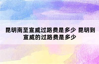 昆明南至宣威过路费是多少 昆明到宣威的过路费是多少